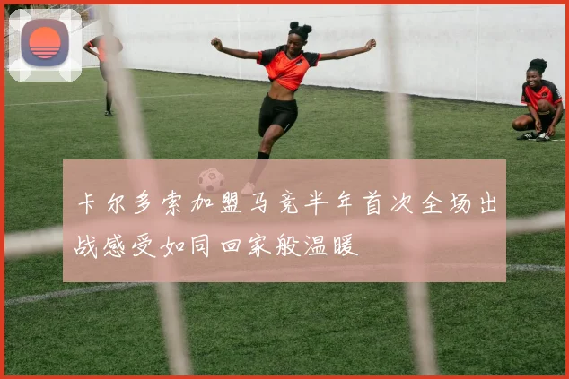 卡尔多索加盟马竞半年首次全场出战感受如同回家般温暖