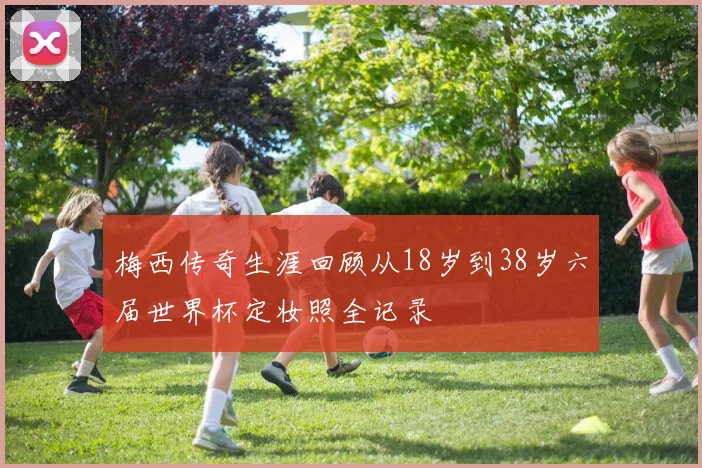 梅西传奇生涯回顾从18岁到38岁六届世界杯定妆照全记录
