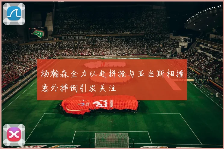 杨瀚森全力以赴拼抢与亚当斯相撞意外摔倒引发关注