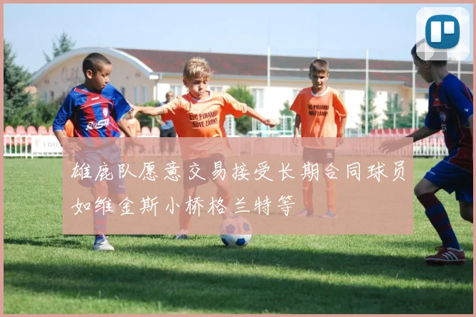 雄鹿队愿意交易接受长期合同球员如维金斯小桥格兰特等