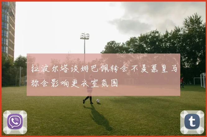 拉波尔塔谈姆巴佩转会不羡慕皇马称会影响更衣室氛围
