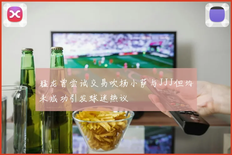 猛龙曾尝试交易吹杨小萨与JJJ但均未成功引发球迷热议