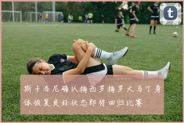 斯卡洛尼确认梅西罗梅罗大马丁身体恢复良好状态即将回归比赛