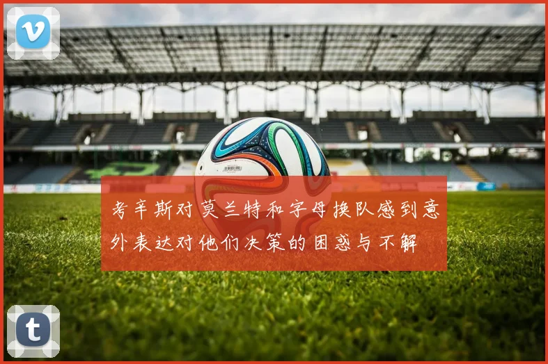 考辛斯对莫兰特和字母换队感到意外表达对他们决策的困惑与不解
