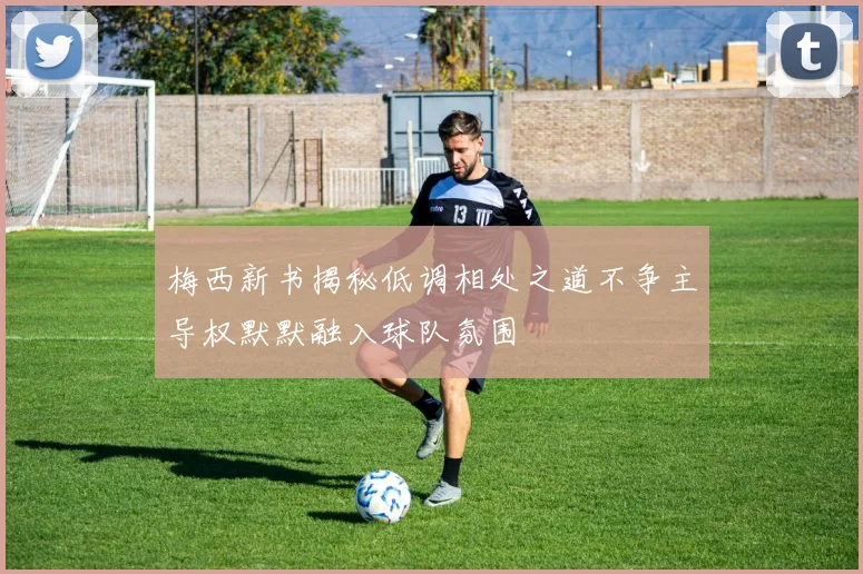 梅西新书揭秘低调相处之道不争主导权默默融入球队氛围
