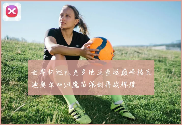 世界杯巡礼克罗地亚重返巅峰格瓦迪奥尔回归魔笛佩剑再战辉煌