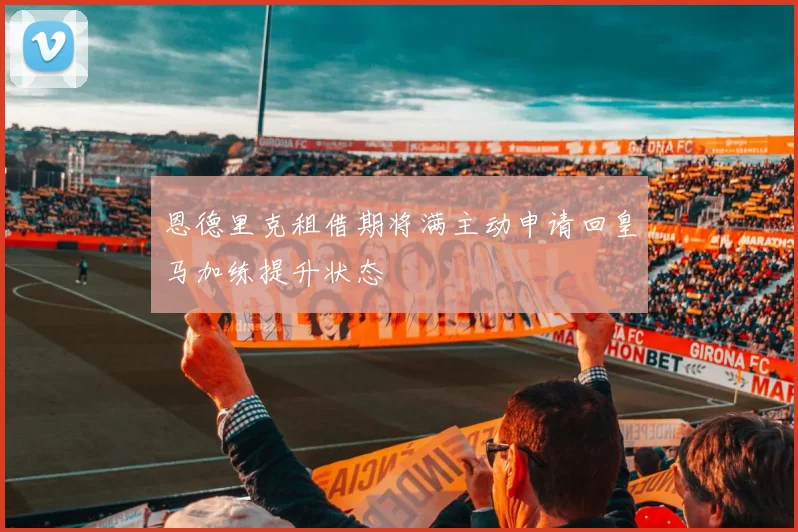 恩德里克租借期将满主动申请回皇马加练提升状态