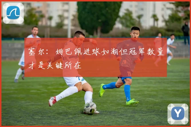 塞尔：姆巴佩进球如潮但冠军数量才是关键所在