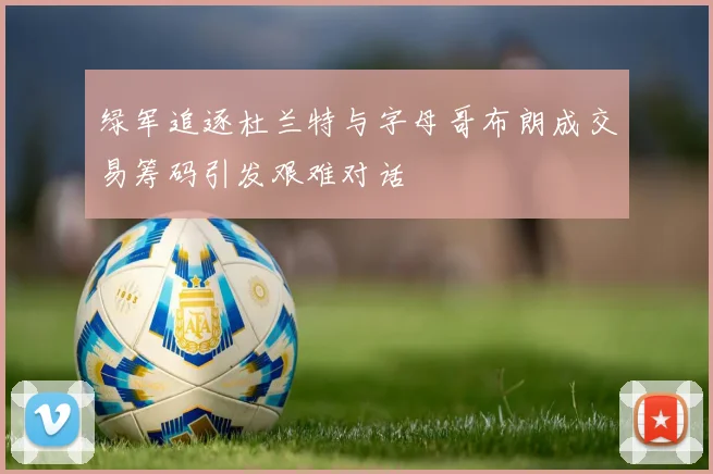 绿军追逐杜兰特与字母哥布朗成交易筹码引发艰难对话