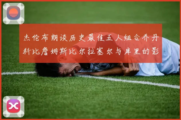 杰伦布朗谈历史最佳五人组合乔丹科比詹姆斯比尔拉塞尔与库里的影响力
