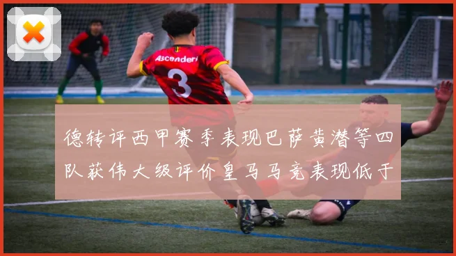德转评西甲赛季表现巴萨黄潜等四队获伟大级评价皇马马竞表现低于预期