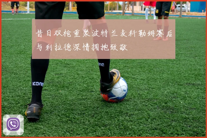 昔日双枪重聚波特兰麦科勒姆赛后与利拉德深情拥抱致敬