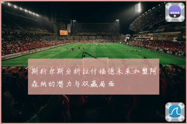 斯科尔斯分析拉什福德未来加盟阿森纳的潜力与双赢局面