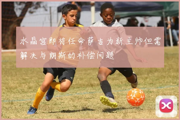 水晶宫即将任命萨吉为新主帅但需解决与朗斯的补偿问题