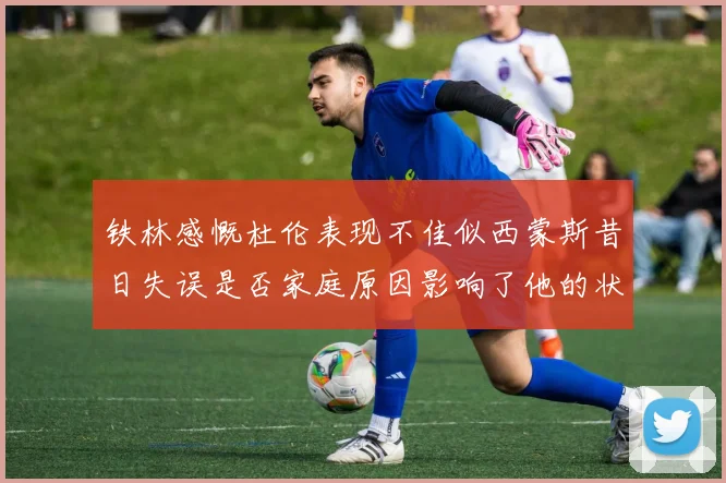 铁林感慨杜伦表现不佳似西蒙斯昔日失误是否家庭原因影响了他的状态