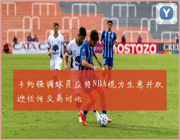 卡约强调球员应将NBA视为生意并欢迎任何交易讨论