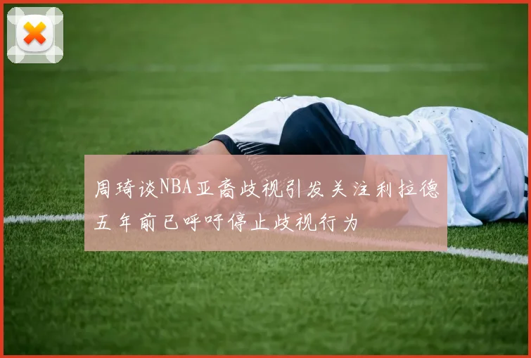 周琦谈NBA亚裔歧视引发关注利拉德五年前已呼吁停止歧视行为