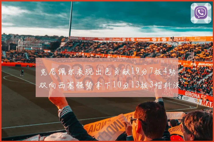 克尼佩尔表现出色贡献19分7板4助双向西塞强势拿下10分13板3帽科沃德也有17分2帽的精彩表现