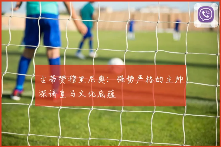 古蒂赞穆里尼奥：强势严格的主帅深谙皇马文化底蕴