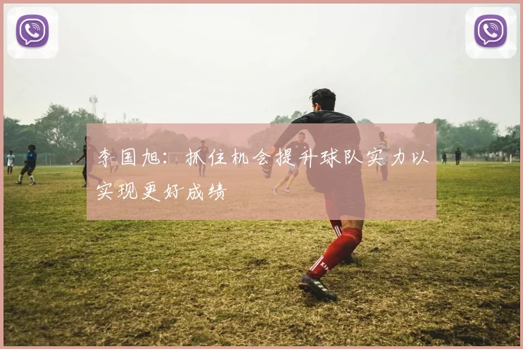 李国旭：抓住机会提升球队实力以实现更好成绩