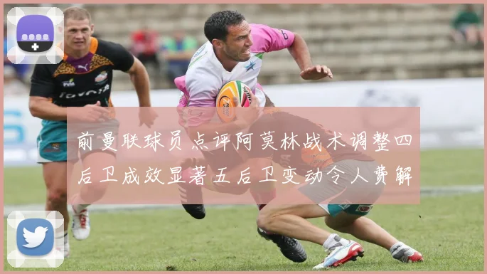 前曼联球员点评阿莫林战术调整四后卫成效显著五后卫变动令人费解