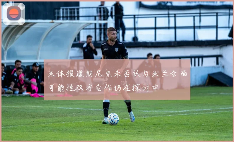 米体报道朗尼克未否认与米兰会面可能性双方合作仍在探讨中