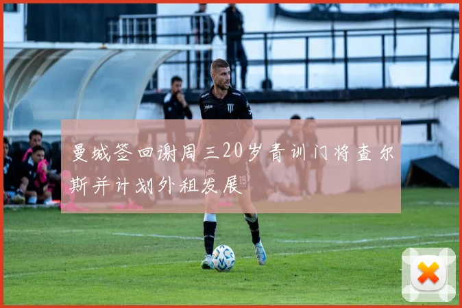曼城签回谢周三20岁青训门将查尔斯并计划外租发展